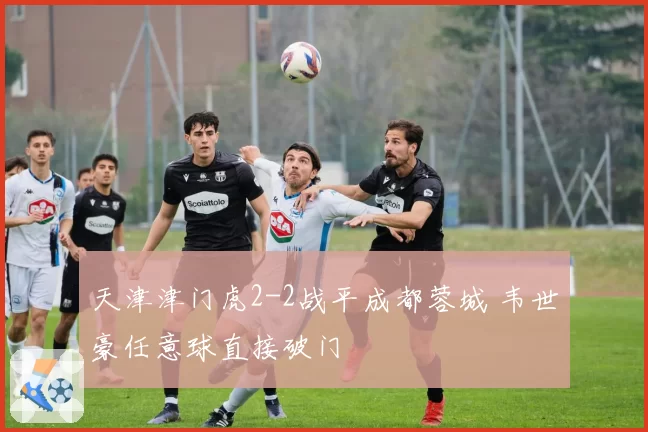 天津津门虎2-2战平成都蓉城 韦世豪任意球直接破门