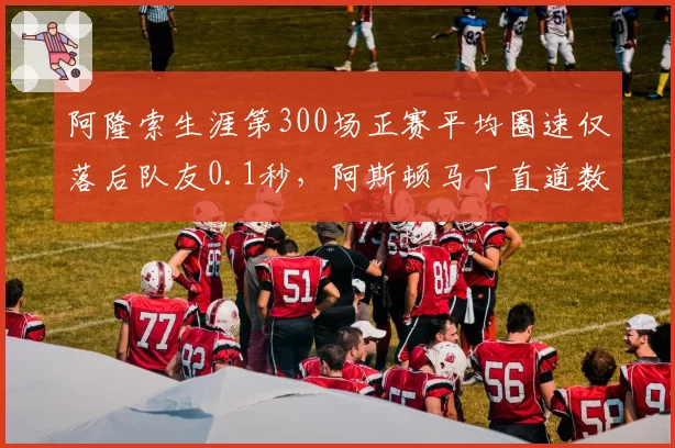 阿隆索生涯第300场正赛平均圈速仅落后队友0.1秒，阿斯顿马丁直道数据显神威