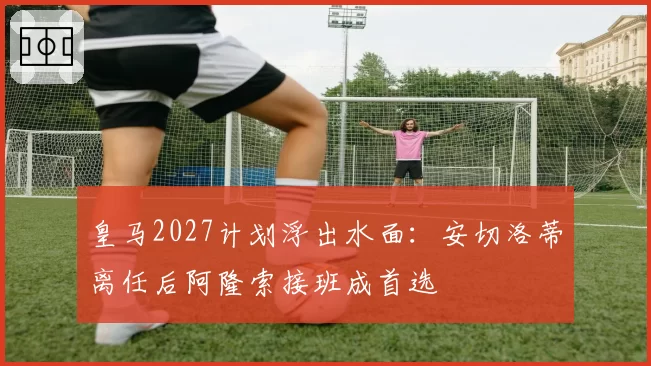 皇马2027计划浮出水面:安切洛蒂离任后阿隆索接班成首选