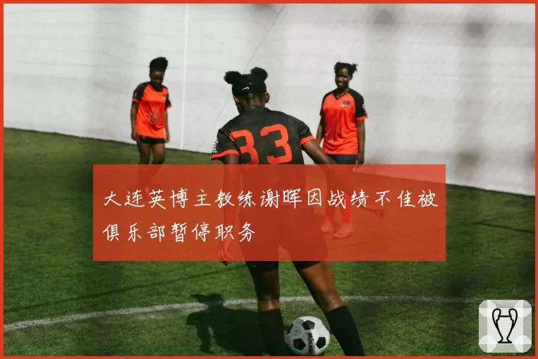 大连英博主教练谢晖因战绩不佳被俱乐部暂停职务