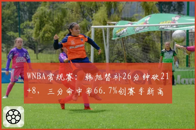 WNBA常规赛：韩旭替补26分钟砍21+8，三分命中率66.7%创赛季新高