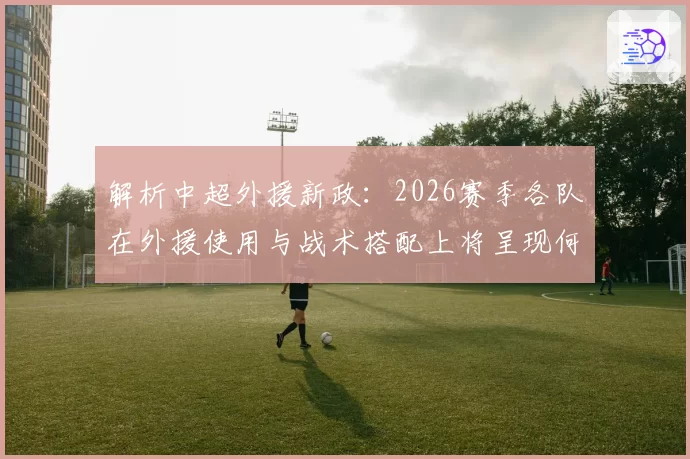 解析中超外援新政：2026赛季各队在外援使用与战术搭配上将呈现何种新趋势？
