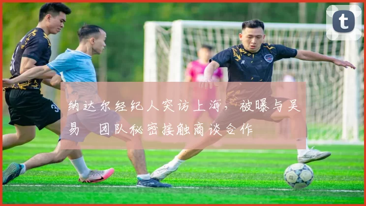 纳达尔经纪人突访上海,被曝与吴易昺团队秘密接触商谈合作