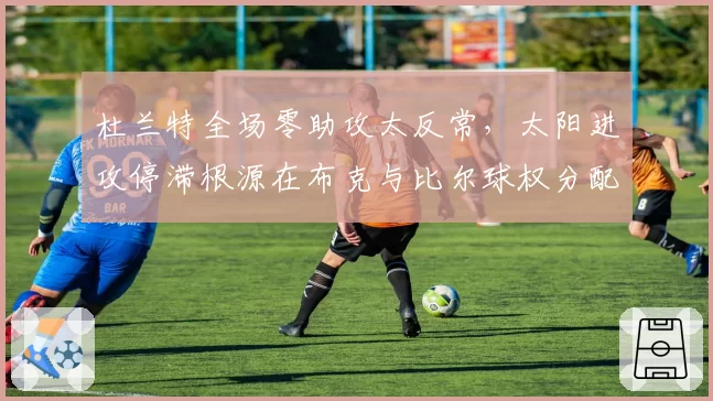 杜兰特全场零助攻太反常,太阳进攻停滞根源在布克与比尔球权分配