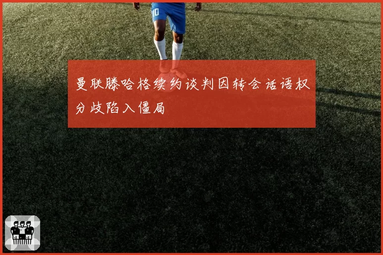 曼联滕哈格续约谈判因转会话语权分歧陷入僵局