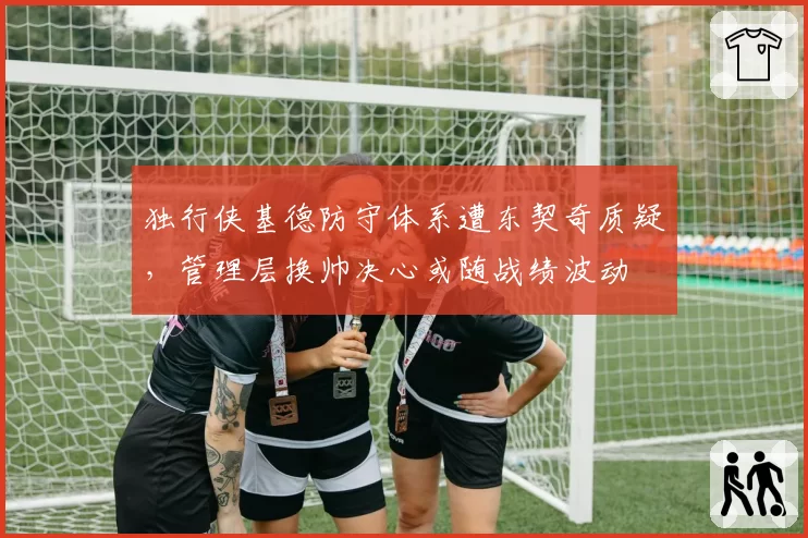 独行侠基德防守体系遭东契奇质疑，管理层换帅决心或随战绩波动