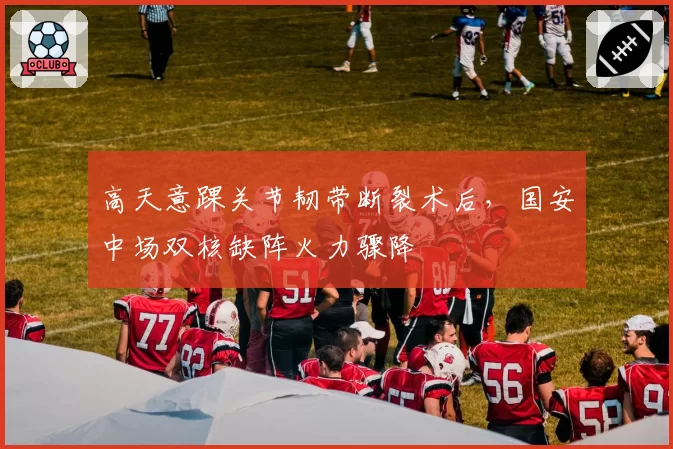 高天意踝关节韧带断裂术后，国安中场双核缺阵火力骤降