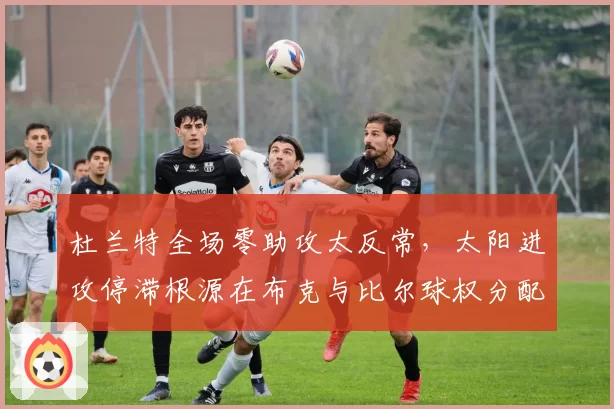 杜兰特全场零助攻太反常,太阳进攻停滞根源在布克与比尔球权分配