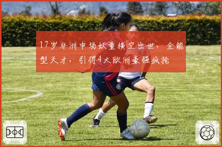 17岁非洲中场妖童横空出世,全能型天才,引得4大欧洲豪强疯抢