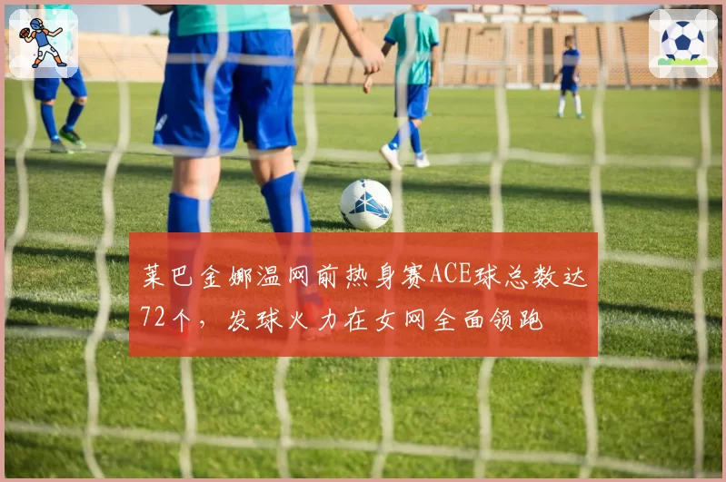 莱巴金娜温网前热身赛ACE球总数达72个，发球火力在女网全面领跑