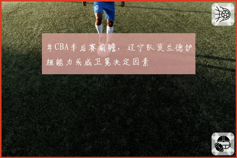 年CBA季后赛前瞻，辽宁队莫兰德护框能力或成卫冕决定因素