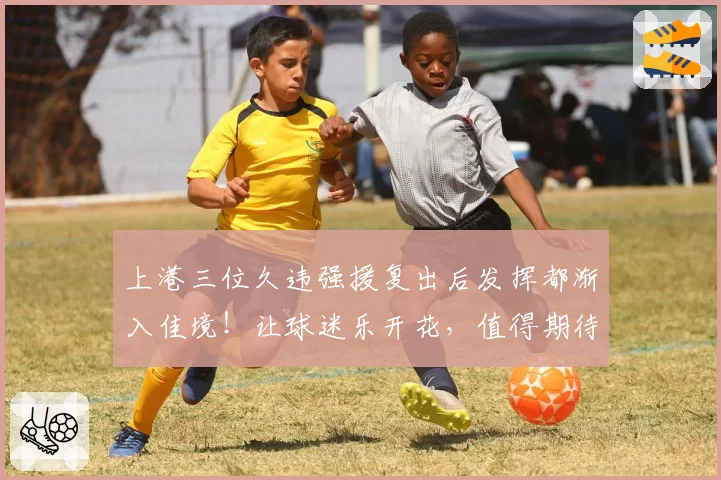 上港三位久违强援复出后发挥都渐入佳境！让球迷乐开花，值得期待