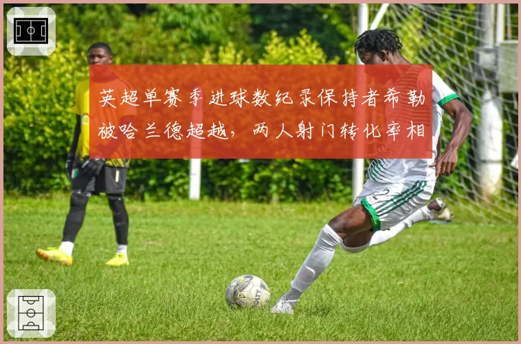 英超单赛季进球数纪录保持者希勒被哈兰德超越,两人射门转化率相差12%