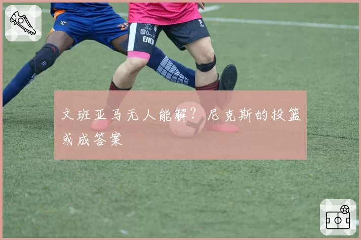 文班亚马无人能解?尼克斯的投篮或成答案