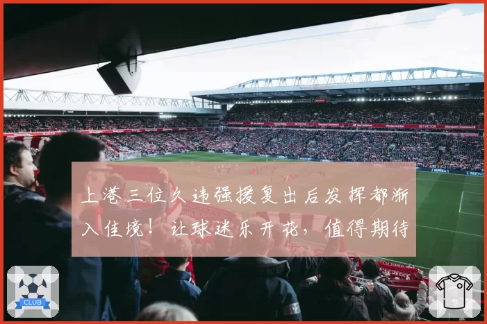 上港三位久违强援复出后发挥都渐入佳境!让球迷乐开花,值得期待