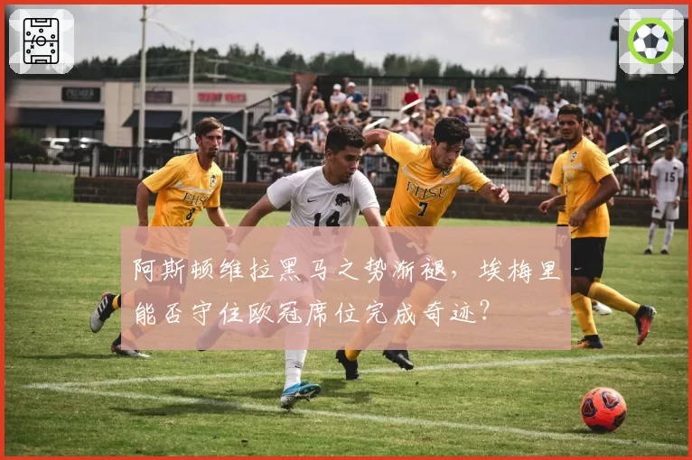 阿斯顿维拉黑马之势渐褪,埃梅里能否守住欧冠席位完成奇迹?