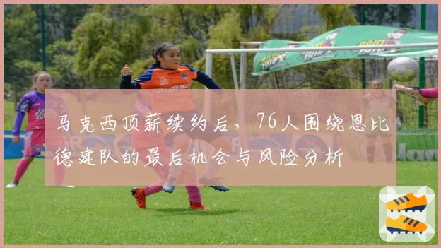 马克西顶薪续约后，76人围绕恩比德建队的最后机会与风险分析