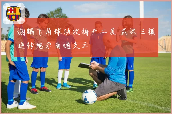 谢鹏飞角球助攻梅开二度 武汉三镇逆转绝杀南通支云