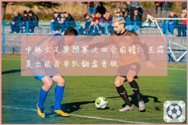 中韩女足奥预赛次回合前瞻:王霜复出能否率队翻盘晋级