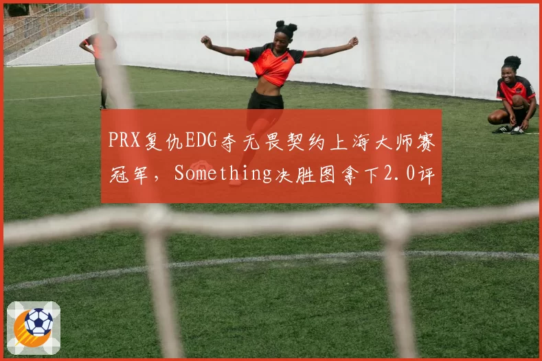 PRX复仇EDG夺无畏契约上海大师赛冠军,Something决胜图拿下2.0评分冠绝全场__br_