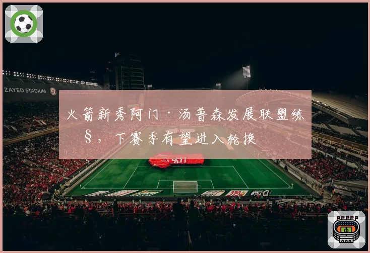 火箭新秀阿门·汤普森发展联盟练级，下赛季有望进入轮换