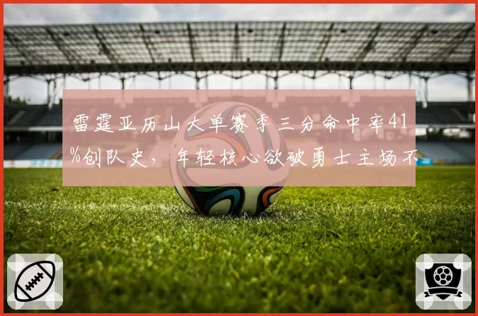 雷霆亚历山大单赛季三分命中率41%创队史，年轻核心欲破勇士主场不败金身