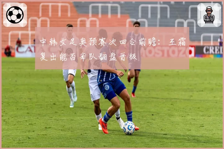 中韩女足奥预赛次回合前瞻:王霜复出能否率队翻盘晋级