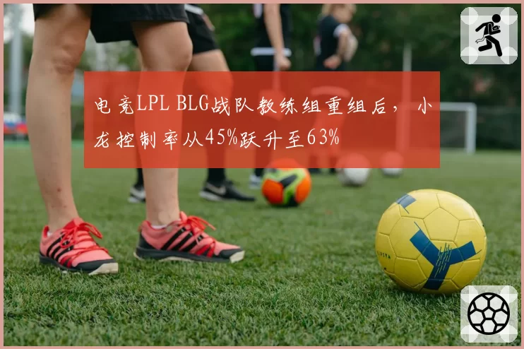 电竞LPL BLG战队教练组重组后，小龙控制率从45%跃升至63%