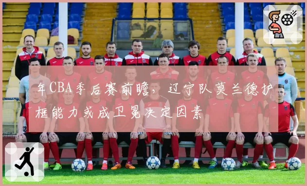 年CBA季后赛前瞻，辽宁队莫兰德护框能力或成卫冕决定因素