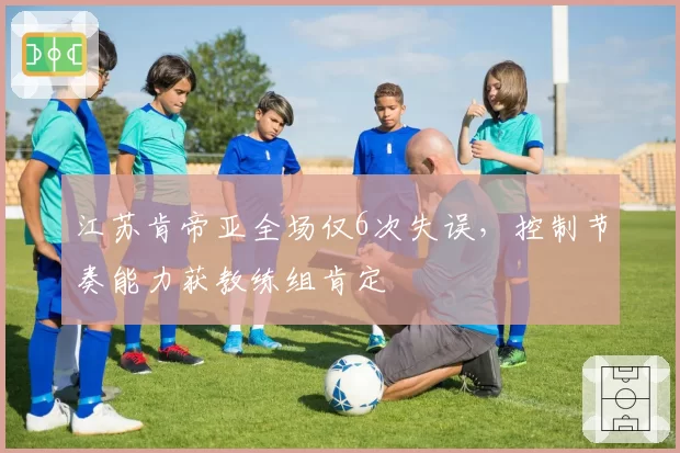 江苏肯帝亚全场仅6次失误，控制节奏能力获教练组肯定