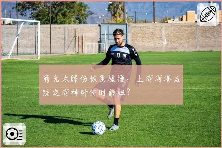 蒋光太膝伤恢复缓慢,上海海港后防定海神针何时能归?