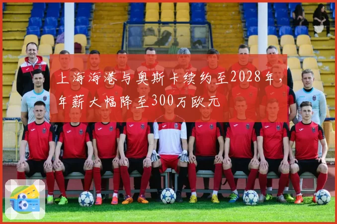 上海海港与奥斯卡续约至2028年，年薪大幅降至300万欧元