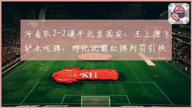 河南队2-2逼平北京国安，王上源飞铲未吃牌，对比此前红牌判罚引热议