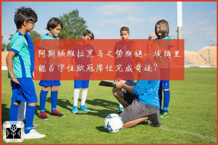 阿斯顿维拉黑马之势渐褪,埃梅里能否守住欧冠席位完成奇迹?