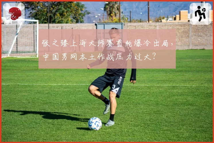 张之臻上海大师赛首轮爆冷出局，中国男网本土作战压力过大？