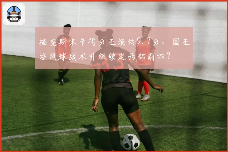 福克斯末节得分王场均9.7分,国王逆风球战术升级锁定西部前四?