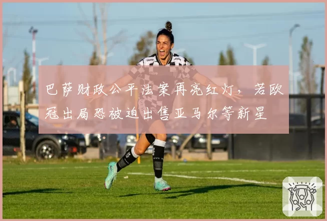巴萨财政公平法案再亮红灯,若欧冠出局恐被迫出售亚马尔等新星