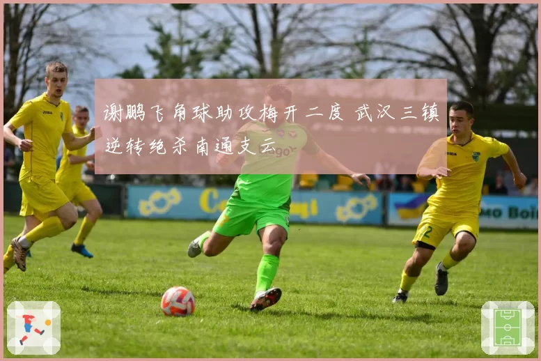 谢鹏飞角球助攻梅开二度 武汉三镇逆转绝杀南通支云