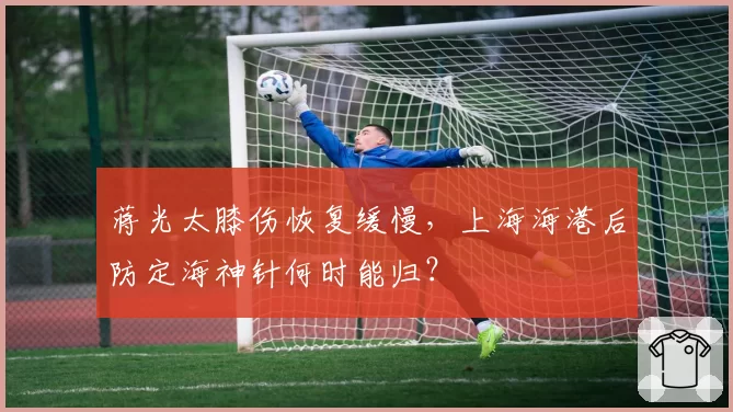 蒋光太膝伤恢复缓慢，上海海港后防定海神针何时能归？
