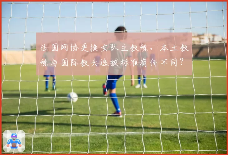 法国网协更换女队主教练,本土教练与国际教头选拔标准有何不同?