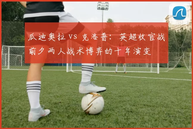 瓜迪奥拉 vs 克洛普:英超收官战前夕两人战术博弈的十年演变