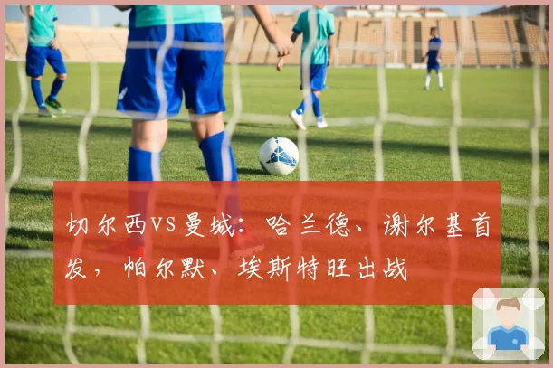 切尔西vs曼城:哈兰德、谢尔基首发,帕尔默、埃斯特旺出战