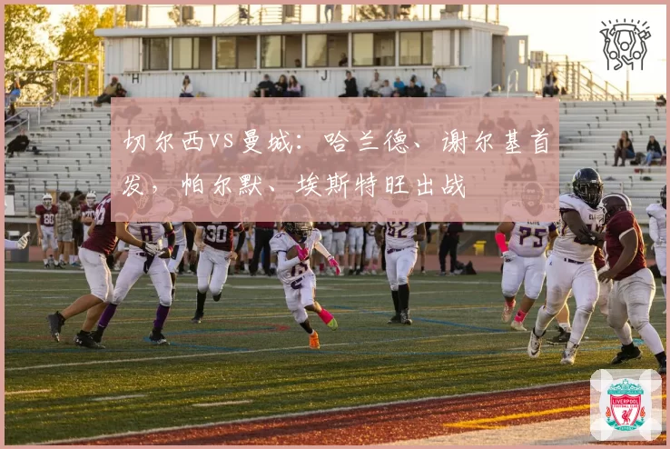 切尔西vs曼城：哈兰德、谢尔基首发，帕尔默、埃斯特旺出战