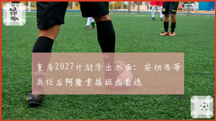 皇马2027计划浮出水面:安切洛蒂离任后阿隆索接班成首选