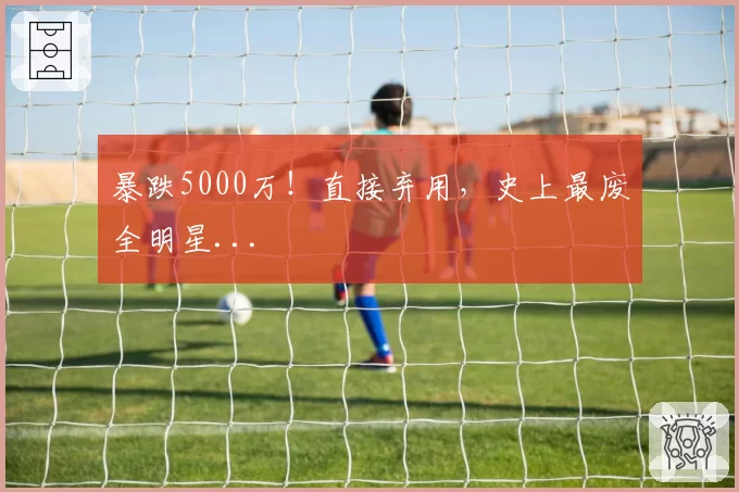 暴跌5000万!直接弃用,史上最废全明星...