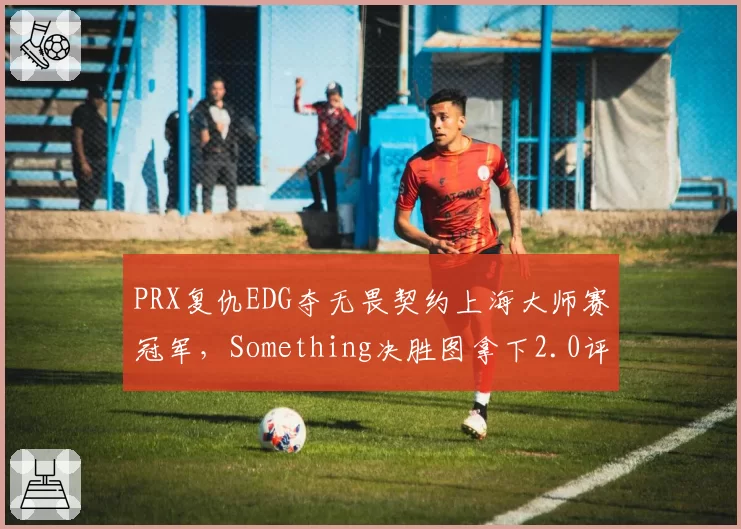 PRX复仇EDG夺无畏契约上海大师赛冠军,Something决胜图拿下2.0评分冠绝全场__br_