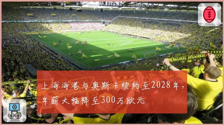 上海海港与奥斯卡续约至2028年，年薪大幅降至300万欧元