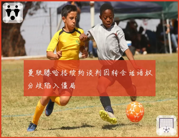 曼联滕哈格续约谈判因转会话语权分歧陷入僵局