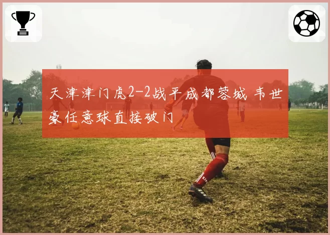 天津津门虎2-2战平成都蓉城 韦世豪任意球直接破门