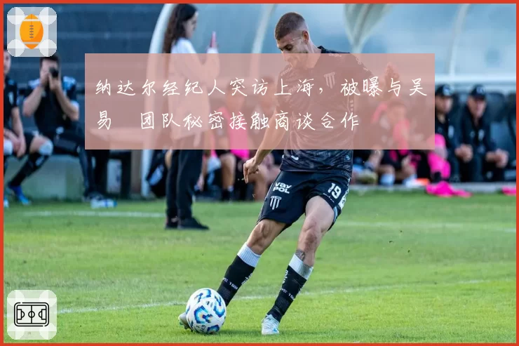 纳达尔经纪人突访上海,被曝与吴易昺团队秘密接触商谈合作